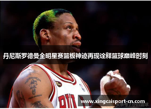 丹尼斯罗德曼全明星赛篮板神迹再现诠释篮球巅峰时刻