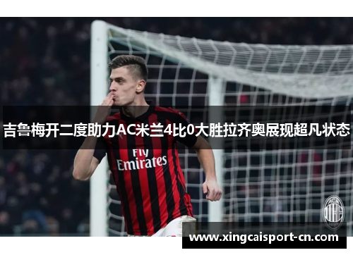 吉鲁梅开二度助力AC米兰4比0大胜拉齐奥展现超凡状态