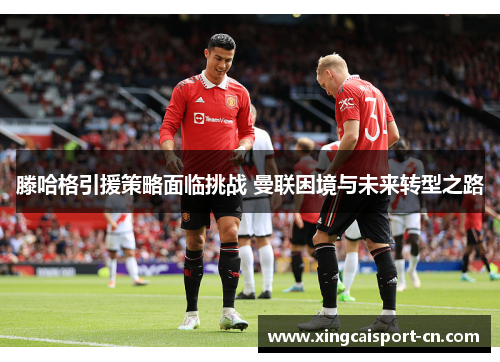 滕哈格引援策略面临挑战 曼联困境与未来转型之路