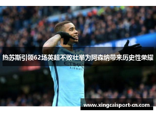 热苏斯引领62场英超不败壮举为阿森纳带来历史性荣耀 热苏斯引领62场英超不败壮举为阿森纳带来历史性荣耀