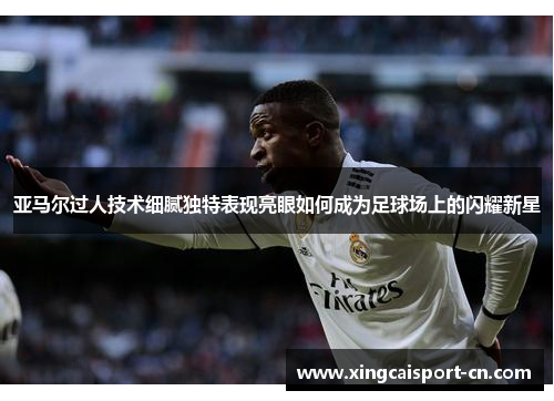 亚马尔过人技术细腻独特表现亮眼如何成为足球场上的闪耀新星 亚马尔过人技术细腻独特表现亮眼如何成为足球场上的闪耀新星