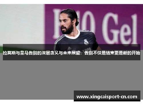 拉莫斯与皇马告别的深层含义与未来展望:告别不仅是结束更是新的开始 拉莫斯与皇马告别的深层含义与未来展望:告别不仅是结束更是新的开始