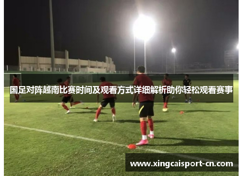 国足对阵越南比赛时间及观看方式详细解析助你轻松观看赛事 国足对阵越南比赛时间及观看方式详细解析助你轻松观看赛事