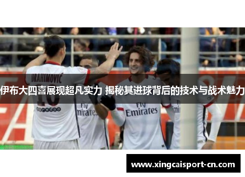 伊布大四喜展现超凡实力 揭秘其进球背后的技术与战术魅力