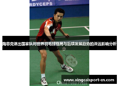 陶菲克退出国家队对世界羽毛球格局与后续发展趋势的深远影响分析 陶菲克退出国家队对世界羽毛球格局与后续发展趋势的深远影响分析