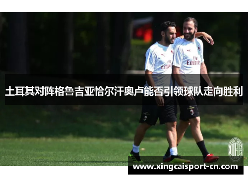 土耳其对阵格鲁吉亚恰尔汗奥卢能否引领球队走向胜利 土耳其对阵格鲁吉亚恰尔汗奥卢能否引领球队走向胜利