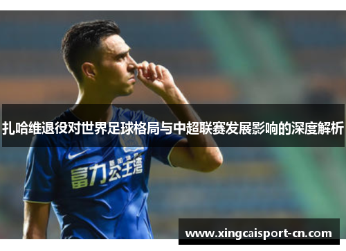 扎哈维退役对世界足球格局与中超联赛发展影响的深度解析