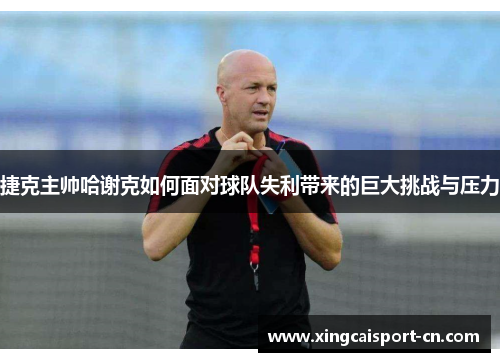 捷克主帅哈谢克如何面对球队失利带来的巨大挑战与压力