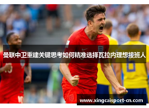 曼联中卫重建关键思考如何精准选择瓦拉内理想接班人 曼联中卫重建关键思考如何精准选择瓦拉内理想接班人